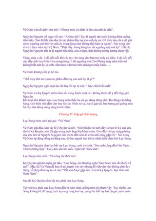 V Nam v a ñi giày v a nói: “Nhưng mày có ph i là fan c a anh y ñâu”.
Nguyên Nguyên v ng c r i nói: “Ai b o th ? Tao là ngư i nho nhã, không ñiên cu ng
như mày. Tao ñã b t ñ u ñ c t tác ph m ñ u tay c a anh y cơ. Có ñi u tao ch e dè gi
ni m ngư ng m ñ i v i anh y trong lòng ch không th hi n ra ngoài”. Nói xong còn
t v e th n n m tay V Nam, “Th t ñ y, trong lòng tao r t ngư ng m anh y”. (Ôi ch
Nguyên Nguyên nhà ta là ngư i nho nhã, còn e th n, th t không tư ng tư ng ñư c=]])
Vâng, mày e dè. E dè ñ n n i khi chi tay còn tung cho b n trai m y cú ñ m. E dè ñ n n i
dán ñ y nh Lưu Đ c Hoa trong lòng. E dè ngư ng m Chu Phóng m y năm li n mà
không bi t anh y là sinh viên khoa văn h c trên chúng ta m y khóa…..
V Nam không còn gì ñ nói.
“Th mày th nói xem tác ph m ñ u tay c a anh y là gì?”
Nguyên Nguyên nghĩ m t lúc r t lâu r i r t rè nói: “ Xác ch t bi n m t”
V Nam và Kỳ Quyên nhìn nhau r i cùng lư m m t cái, không thèm ñ ý ñ n Nguyên
Nguyên.
Khi taxi ñ n khách s n, L c Song nhìn th y ba cô gái ñang ñ ng ch . H ñ ng r t th ng
hàng. Gió bi n th i ñ n làm bay tóc h . Nhìn t xa, ba cô gái tóc bay trong gió gi ng như
ba cây d a ñ ng s ng s ng trư c bi n.
Chương 15. G p g th n tư ng
L c Song m m cư i r i g i: “V Nam”.
V Nam g t ñ u, kéo tay Kỳ Quyên và nói: “Gi i thi u v i anh ñây là b n tri k c a em,
tên là Kỳ Quyên, anh ñã g p trong bu i h p l p hôm trư c. Còn ñây là b n cùng phòng
c a em, tên là Nguyên Nguyên, l n trư c ñ n nhà ăn cơm anh cũng g p r i”. Nói xong
V Nam t ñ ng ñ ng ra ñ ng sau, ñ hai ngư i b n tri k nhi t tình chào h i L c Song.
Nguyên Nguyên ch y l i b t tay L c Song, cư i toe toét: “Sao anh cũng ñ n Hai Nam…
Th t là trùng h p”. C ý kéo dài âm cu i, nghe r t "ñiêu dân".
L c Song m m cư i: “Đi công tác thôi mà”.
Kỳ Quyên nghiêm ngh g t ñ u, “L c Song, em thư ng nghe Nam Nam nói r t nhi u v
anh”. M c dù V Nam ñã huých r t m nh vào tay nhưng Kỳ Quyên v n không chút lay
ñ ng, l phép ñưa tay ra và nói: “R t vui ñư c g p anh. Em là Kỳ Quyên, b n thân c a
Nam Nam”.
Sau ñó Kỳ Quyên n m l y tay ph i c a L c Song.
Tay trái tay ph i c a L c Song ñ u b n m ch t, gi ng như t i ph m v y. Tuy nhiên L c
Song không h ñ b ng, l ch s rung rung hai tay, cùng lúc b t tay hai cô gái, m m cư i

 