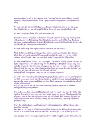 xung quanh ñ u b anh ta làm cho m c b nh “mai m i” t p th , th m chí máy tính c a
b n thân cũng b anh ta làm cho tê li t… gi ng như hi u ng domino làm ñ o l n cu c
s ng
V nam quay ñ u l i, nhìn th y L c Song ñang m c a thư th nhìn ra bên ngoài, gió
bi n th i ñ n làm bay tóc anh ta, ñ l nh ng ñư ng nét hoàn h o trên khuôn m t.
V Nam cũng quay ñ u l i, b t chư c anh ta m c a.
Bu i chi u mùa hè nóng b c, chi c xe taxi phóng ñi trên con ñư ng r ng rãi và s ch s ,
nh ng cây d a bên ñư ng ñ ng thành hàng th ng tăm t p, cành lá kh ñung ñưa trong
gió gi ng như ñang chào ñón du khách ñ n ñây thăm quan. Gió bi n nhè nh táp vào m t,
d u dàng m áp, mang theo v m t c a bi n.
V Nam nh ch mép cư i, ng m nhìn b c tranh bi n tr i r c r

xa.

Nhi t ñ hôm nay không cao l m, gió bi n mát m khi n ngư i ta c m th y r t s ng
khoái. B u tr i bao la và nư c bi n xanh ng t như hòa làm m t, cây c i bên b bi n
nghiêng mình ñón gió, không khí trong lành khi n lòng ngư i như th y vui hơn.
V Nam nh h i trư c hai nhà L c, V cũng lái xe ñi du l ch. H i y vì mình còn nh , l i
b hai ông anh x u xa b t n t ñ n cùng c c nên ñã t c gi n ñ ng trên bãi cát, dùng chân
vi t ch Song (双), vi t r t to, nhìn trông gi ng hai ch H u (双) H u (双) hơn. V Nam
h n anh ta ñã làm cháy tóc mình nên dùng cát chôn nó l i, mi ng l m b m ch i r a, L c
H u H u anh bi n m t trư c m t tôi, bi n m t mãi mãi.
L i nguy n r t linh nghi m, không lâu sau nhà h L c chuy n nhà.
Cô bé V Nam cũng d n quên ñi nh ng tháng ngày thơ u, có m t c u b n bên hàng xóm
r t thích chòng gh o mình. Có m t c u b n tên là L c H u H u, trư ng là c u h c sinh
gương m u, ngoan ngoãn, sau khi tan h c bi n thành ma vương, tìm m i cách c hi p cô
bé nh tu i hơn mình.
Bây gi g p l i, c u b n trai trư c m t nhìn dáng ngư i b ngoài l ch s nho nhã…
nhưng bên trong tâm ñ a x u xa.
Qu nhiên, s ng dư i vùng tr i khác nhau tính cách con ngư i cũng bi n ñ i nhi u. C u
b n L c Song s ng mi n Nam m y năm, hít ñ không khí m ư t. Chuy n ra mi n b c
s ng m y năm l i ñư c t n hư ng ánh n ng m t tr i d d i. Tinh hoa bi n thái gi a hai
mi n Nam b c ñư c anh ta ti p thu, k t h p m t cách hoàn h o, cu i cùng bi n thành
ph n t ñ i b i.
Quay ñ u l i nhìn L c Song, nhìn ánh m t bình th n c a anh ta, V Nam không ki m
ñư c li n b t cư i.
L c Song ơi L c Song, ít tu i không có nghĩa là không thù dai, không ph i là không báo
thù mà là th i cơ chưa ñ n. Làm th nào ñ tr ñũa anh, qu là v n ñ tri t lý sâu s c.
Taxi d ng l i

m t nơi tương ñ i yên tĩnh, trư c m t là khu ph h i s n, dư ng như m i

 