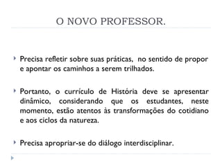 O NOVO PROFESSOR. Precisa refletir sobre suas práticas,  no sentido de propor e apontar os caminhos a serem trilhados.  Portanto, o currículo de História deve se apresentar dinâmico, considerando que os estudantes, neste momento, estão atentos às transformações do cotidiano e aos ciclos da natureza. Precisa apropriar-se do diálogo interdisciplinar.   
