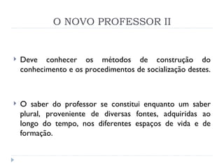 O NOVO PROFESSOR II Deve conhecer os métodos de construção do conhecimento e os procedimentos de socialização destes.  O saber do professor se constitui enquanto um saber plural, proveniente de diversas fontes, adquiridas ao longo do tempo, nos diferentes espaços de vida e de formação.  