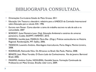 BIBLIOGRAFIA CONSULTADA. Orientações Curriculares Estado de Mato Grosso, 2011 Educação: Um Tesouro a descobrir; relatório para a UNESCO da Comissão Internacional sobre Educação para o século XXI. 1996 Escravo nem Pensar. Como abordar o tema do trabalho escravo na sala de aula e na comunidade, 2007 BORDEST, Suise Monteiro Leon. Org). Educação Ambiental e cenários do universo pantaneiro, Cuiabá, EdUFMT, FAPEMAT, 2010. FERREIRA, Ivanildo José, MARKUS, Maria Elsa  (Orgs.). Práticas socioculturais na História Regional. Rondonópolis, MT: Styllus, 2006. TEDESCHI, Losandro Antônio. Abordagens Interculturais, Porto Alegre, Martins Livreiro, 2008. RODRIGUES, Raimundo Nina. Os Africanos no Brasil, São Paulo, Madras, 2008. BENISTE, José. Mitos Yorubás, O Outro Lado do Conhecimento,  Rio de Janeiro: Bertrand Brasil, 2006. MÁXIMO, Antônio Carlos, NOGUEIRA, Genialda Soares. Formação Continuada de Professores em Mato Grosso. Brasília: Liber Livro, 2009. 