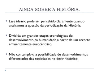 AINDA SOBRE A HISTÓRIA. Esse ideário pode ser percebido claramente quando analisamos a questão da periodização da História. Dividida em grandes etapas cronológicas do desenvolvimento da humanidade a partir de um recorte eminentemente eurocêntrico Não contemplava a possibilidade de desenvolvimentos diferenciados das sociedades no devir histórico. 