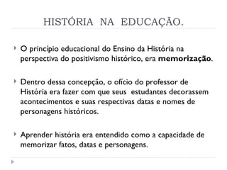 HISTÓRIA  NA  EDUCAÇÃO. O princípio educacional do Ensino da História na perspectiva do positivismo histórico, era  memorização . Dentro dessa concepção, o ofício do professor de História era fazer com que seus  estudantes decorassem acontecimentos e suas respectivas datas e nomes de personagens históricos. Aprender história era entendido como a capacidade de memorizar fatos, datas e personagens. 