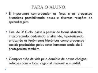 PARA O ALUNO. É importante compreender os fatos e os processos históricos possibilitando novas e diversas relações de aprendizagem. Final do 3º Ciclo  passe a pensar de forma abstrata, interpretando, deduzindo, analisando, hipotetizando, criticando os fenômenos históricos como processos sociais produzidos pelos seres humanos onde ele é protagonista também. Compreensão da vida pelo domínio de novos códigos. relações com o local, regional, nacional e mundial.   
