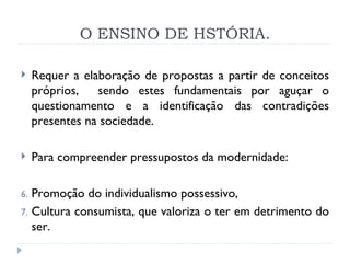 O ENSINO DE HSTÓRIA. Requer a elaboração de propostas a partir de conceitos próprios,  sendo estes fundamentais por aguçar o questionamento e a identificação das contradições presentes na sociedade. Para compreender pressupostos da modernidade:  Promoção do individualismo possessivo,  Cultura consumista, que valoriza o ter em detrimento do ser. 