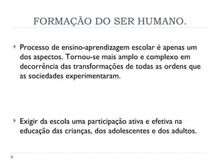 FORMAÇÃO DO SER HUMANO. Processo de ensino-aprendizagem escolar é apenas um dos aspectos. Tornou-se mais amplo e complexo em decorrência das transformações de todas as ordens que as sociedades experimentaram. Exigir da escola uma participação ativa e efetiva na educação das crianças, dos adolescentes e dos adultos.  