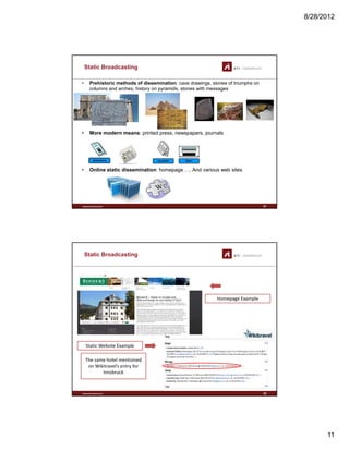 8/28/2012
11
Static Broadcasting
• Prehistoric methods of dissemination: cave drawings, stories of triumphs on
columns and arches, history on pyramids, stones with messages
• More modern means: printed press, newspapers, journals
www.sti-innsbruck.at
• Online static dissemination: homepage …. And various web sites
21
Static Broadcasting
Homepage Example
St ti W b it E l
www.sti-innsbruck.at 22
Static Website Example
The same hotel mentioned 
on Wikitravel’s entry for 
Innsbruck
 