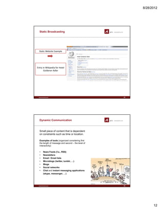 8/28/2012
12
Static Broadcasting
Static Website Example
Entry in Wikipedia for Hotel 
Goldener Adler
www.sti-innsbruck.at 23
Dynamic Communication
Small piece of content that is dependent
on constraints such as time or location.
Examples of tools (organized considering first
the length of message and second – the level of
interactivity)
• News Feeds (f.e., RSS)
• Newsletters
• Email / Email lists
• Microblogs (twitter, tumblr, …)
www.sti-innsbruck.at
• Blogs
• Social networks
• Chat and instant messaging applications
(skype, messenger, …)
24
 