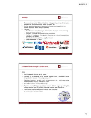 8/28/2012
13
Sharing
• There are a large number of Web 2.0 websites that support the sharing of information
items such as: bookmarks, images, slides, and videos, etc.
• Can use specialized applications (see below) of features of other platforms and
services (e g share photos through Facebook)services (e.g. share photos through Facebook)
• Examples:
– Flickr, Pinterest – means of exchanging photos, visible to all users (no account necessary),
allows users to post comments;
– Slideshare – channel for storing and exchanging presentations;
– YouTube and VideoLectures – sharing videos, all users can see the posted videos and leave
comments on the websites
– Social Bookmark sites: e.g. delicious, digg, StumbleUpon
– Social News websites: e.g. reddit
www.sti-innsbruck.at 25
Dissemination through Collaboration
Wiki
• “Wiki” = Hawaiian word for “fast” of “quick”.
• Described by the developer of the first wiki software Ward Cunningham as theDescribed by the developer of the first wiki software, Ward Cunningham, as the
“simplest online database that could possibly work”*.
• Websites whose users can add, modify or delete content via a web browser using
simplified markup language or a rich-text editor.
• Most of the content is created collaboratively.
• Promotes meaningful topic associations between different pages by making link
creation intuitively easy and showing whether an intended page exists or not.
• Often used for internal collaboration, however, when public also
www.sti-innsbruck.at
an indirect means for dissemination.
*http://www.wiki.org/wiki.cgi?WhatIsWiki
26
 