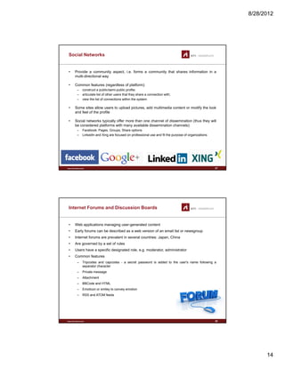 8/28/2012
14
Social Networks
• Provide a community aspect, i.e. forms a community that shares information in a
multi-directional way
• Common features (regardless of platform):( g p )
– construct a public/semi-public profile;
– articulate list of other users that they share a connection with;
– view the list of connections within the system
• Some sites allow users to upload pictures, add multimedia content or modify the look
and feel of the profile
• Social networks typically offer more than one channel of dissemination (thus they will
be considered platforms with many available dissemination channels):
www.sti-innsbruck.at
– Facebook: Pages, Groups, Share options
– LinkedIn and Xing are focused on professional use and fit the purpose of organizations
27
Internet Forums and Discussion Boards
• Web applications managing user-generated content
• Early forums can be described as a web version of an email list or newsgroup
• Internet forums are prevalent in several countries: Japan, China
• Are governed by a set of rules
• Users have a specific designated role, e.g. moderator, administrator
• Common features
– Tripcodes and capcodes - a secret password is added to the user's name following a
separator character
– Private message
– Attachment
www.sti-innsbruck.at
– BBCode and HTML
– Emoticon or smiley to convey emotion
– RSS and ATOM feeds
28
 