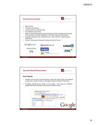 8/28/2012
15
Group Communication
• Many-to-many
• Threaded conversations
U ll d i l i• Usually created on a particular topic
• Have different access levels
• Better for disseminating within a group that shares common interests as the purpose
of the services is to enable collaboration, information sharing and discussions
• Exampled: Google Groups, Facebook Groups, Yahoo! Groups, LinkedIn Groups,
Xing Groups.
• Similar in many ways to Discussion boards and Internet Forums
www.sti-innsbruck.at 29
Semantic Based Dissemination
Rich Snippets
• Snippets—the few lines of text that appear under every search result—are designed
to give users a sense for what’s on the page and why it’s relevant to their query.to give users a sense for what s on the page and why it s relevant to their query.
• If Google understands the content on your pages, it can create rich snippets—
detailed information intended to help users with specific queries.
www.sti-innsbruck.at 30
 