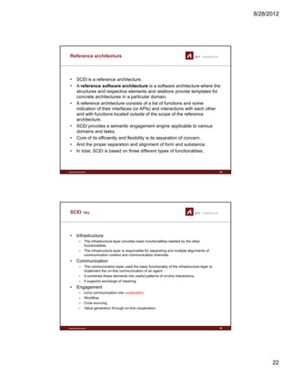 8/28/2012
22
Reference architecture
• SCEI is a reference architecture.
• A reference software architecture is a software architecture where the
structures and respective elements and relations provide templates for
concrete architectures in a particular domain.
• A reference architecture consists of a list of functions and some
indication of their interfaces (or APIs) and interactions with each other
and with functions located outside of the scope of the reference
architecture.
• SCEI provides a semantic engagement engine applicable to various
domains and tasks
www.sti-innsbruck.at
domains and tasks.
• Core of its efficiently and flexibility is its separation of concern.
• And the proper separation and alignment of form and substance.
• In total, SCEI is based on three different types of functionalities.
43
SCEI *sky
• Infrastructure
– The infrastructure layer provides basic functionalities needed by the other
f ti litifunctionalities.
– The infrastructure layer is responsible for separating and multiple alignments of
communication content and communication channels.
• Communication
– The communication layer used the basic functionality of the infrastructure layer to
implement the on-line communication of an agent.
– It combines these elements into useful patterns of on-line interactions.
– It supports exchange of meaning.
• Engagement
www.sti-innsbruck.at
• Engagement
– turns communication into cooperation.
– Workflow
– Crow sourcing
– Value generation through on-line cooperation.
44
 