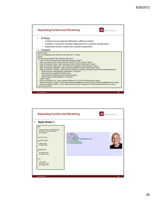 8/28/2012
28
Separating Content and Rendering
• Analogy:
– Content may be presented differently in different contexts.
– Therefore, it should be modeled independent from a specific representation
– Stylesheets connect content with a specific presentationy p p
• Content:
<html><head>
<link rel="stylesheet" type="text/css" href="/tryit.css" /></head>
<body>
<div itemscope itemtype="http://schema.org/Person">
<img src="http://www.fensel.com/dieter.jpg" itemprop="image" />
<span id="property">Title: <span itemprop="jobTitle">Prof. Dr.</span></span>
<span id="property">Name: <span itemprop="name">Dieter Fensel</span></span>
<span id="property">Nationality: <span itemprop="nationality">German</span></span>
<span id="property">Birthdate: <span itemprop="birthdate">October 1960</span></span>
<span id="property">Address: <span itemprop="address" itemscope itemtype="http://schema.org/PostalAddress">
www.sti-innsbruck.at 55
<span itemprop="streetAddress">Technikerstr. 21a</span>,
<span itemprop="postalCode">6020</span>
<span itemprop="addressLocality">Innsbruck</span>,
<span itemprop="addressRegion">Tirol</span>
</span></span>
<span id="property">Tel.: <span itemprop="telephone">+43 512 507 6485</span></span>
<span id="property">E-Mail: <a href="mailto:dieter.fensel@sti2.at" itemprop="email">dieter.fensel@sti2.at</a></span>
<span id="property">WWW: <a href="http://www.fensel.com/" itemprop="url">http://www.fensel.com/</a></span>
</div></body><html>
Separating Content and Rendering
• Style Sheet 1:
body
{
background-color: rgb(220,220,255);
font-family:"Times New Roman";font family: Times New Roman ;
font-size:20px;
}
img { float: right; }
span[id="property"]
{
display: block;
font-style: italic;
}
span[itemprop]
{
font-weight: bold;
font-style: normal;
www.sti-innsbruck.at 56
font style: normal;
}
a:link
{
color: green;
font-style: normal;
font-weight: bold;
}
 