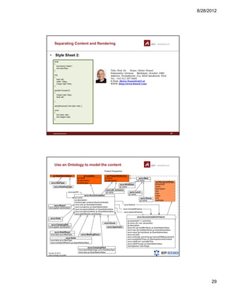 8/28/2012
29
Separating Content and Rendering
• Style Sheet 2:
body
{
font-family:"Calibri";
font-size:25px;font size:25px;
}
img
{
float: left;
width: 120px;
margin-right: 50px;
}
span[id="property"]
{
margin-right: 40px;
float: left;
}
www.sti-innsbruck.at 57
}
span[itemprop] { font-style: italic; }
a:link
{
font-style: italic;
font-weight: bold;
}
Use an Ontology to model the content
www.sti-innsbruck.at 58
 