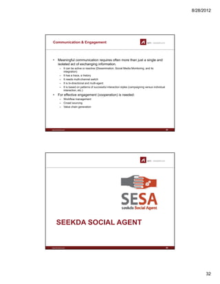 8/28/2012
32
Communication & Engagement
• Meaningful communication requires often more than just a single and
isolated act of exchanging information.
– It can be active or reactive (Dissemination, Social Media Monitoring, and its
integration)
– It has a trace, a history
– It needs multi-channel switch
– It is bi-directional and multi-agent
– It is based on patterns of successful interaction styles (campaigning versus individual
interaction, etc.)
• For effective engagement (cooperation) is needed:
Workflow management
www.sti-innsbruck.at
– Workflow management
– Crowd sourcing
– Value chain generation
63
www.sti-innsbruck.at
SEEKDA SOCIAL AGENT
64
 