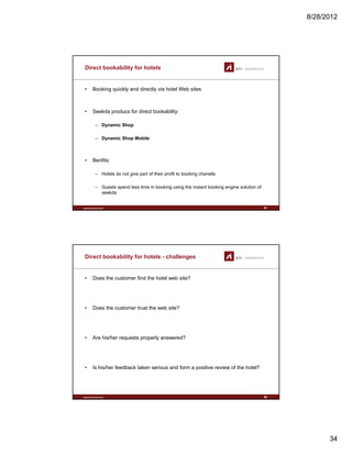 8/28/2012
34
Direct bookability for hotels
• Booking quickly and directly via hotel Web sites
• Seekda producs for direct bookability:
– Dynamic Shop
– Dynamic Shop Mobile
B fit
www.sti-innsbruck.at
• Benfits:
– Hotels do not give part of their profit to booking chanells
– Guests spend less time in booking using the instant booking engine solution of
seekda
67
Direct bookability for hotels - challenges
• Does the customer find the hotel web site?
• Does the customer trust the web site?
• Are his/her requests properly answered?
www.sti-innsbruck.at
• Is his/her feedback taken serious and form a positive review of the hotel?
68
 