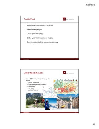 8/28/2012
36
Touristic Portal
• Multi-channel communication (SCEI *sky)
• seekda booking engine
• Linked Open Data (LOD)
• On the fly service integration as you pay
• Everything integrated into a comprehensive map
www.sti-innsbruck.at 71
Linked Open Data (LOD)
• Use LOD to integrate and lookup data
about
– places and routes
f– time-tables for public transport
– hiking trails
– ski slopes
– points-of-interest
www.sti-innsbruck.at 72
 