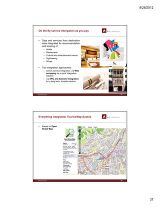 8/28/2012
37
On the fly service intergation as you pay
• Data and services from destination
sites integrated for recommendation
and booking of
H t l– Hotels
– Restaurants
– Cultural and entertainment events
– Sightseeing
– Shops
• Two integration approaches:
– ad-hoc service integration: via Web
www.sti-innsbruck.at
scrapping as a quick integration
solution
– via APIs and backend integration
for a long term, durable solution
73
Everything integrated: Tourist Map Austria
• Based on Open
Street Map
www.sti-innsbruck.at 74
 