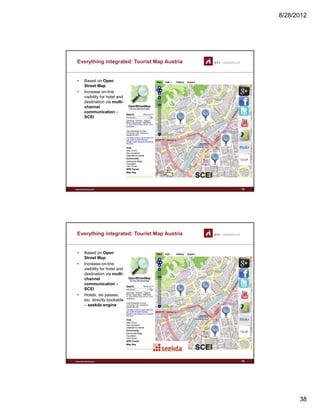 8/28/2012
38
Everything integrated: Tourist Map Austria
• Based on Open
Street Map
• Increase on-line
visibility for hotel andvisibility for hotel and
destination via multi-
channel
communication -
SCEI
www.sti-innsbruck.at 75
SCEISCEI
Everything integrated: Tourist Map Austria
• Based on Open
Street Map
• Increase on-line
visibility for hotel andvisibility for hotel and
destination via multi-
channel
communication -
SCEI
• Hotels, ski passes,
etc. directly bookable
– seekda engine
www.sti-innsbruck.at 76
SCEISCEI
 