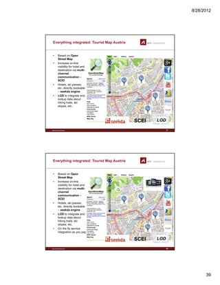 8/28/2012
39
Everything integrated: Tourist Map Austria
• Based on Open
Street Map
• Increase on-line
visibility for hotel andvisibility for hotel and
destination via multi-
channel
communication -
SCEI
• Hotels, ski passes,
etc. directly bookable
– seekda engine
• LOD to integrate and
lookup data about
www.sti-innsbruck.at 77
lookup data about
hiking trails, ski
slopes, etc.
LODSCEISCEI
Everything integrated: Tourist Map Austria
• Based on Open
Street Map
• Increase on-line
visibility for hotel andvisibility for hotel and
destination via multi-
channel
communication -
SCEI
• Hotels, ski passes,
etc. directly bookable
– seekda engine
• LOD to integrate and
lookup data about
www.sti-innsbruck.at 78
lookup data about
hiking trails, ski
slopes, etc.
• On the fly service
integration as you pay
LODSCEISCEI
 