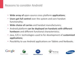 Reasons to consider Android

 • Wide array of open-source cross platform applications;
 • Users get full control over the system and core handset
   functionality;
 • Wide choice of carries and handset manufacturers;
 • Android platform can be deployed on handsets with different
   hardware and different functional characteristics;
 • Java, C/C++ technologies used to for development of customized
   applications;
 • Possibility to use Android applications on Tablets and Netbooks.
 