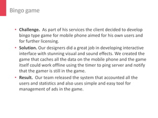 Bingo game

 • Challenge. As part of his services the client decided to develop
   bingo type game for mobile phone aimed for his own users and
   for further licensing.
 • Solution. Our designers did a great job in developing interactive
   interface with stunning visual and sound effects. We created the
   game that caches all the data on the mobile phone and the game
   itself could work offline using the timer to ping server and notify
   that the gamer is still in the game.
 • Result. Our team released the system that accounted all the
   users and statistics and also uses simple and easy tool for
   management of ads in the game.
 
