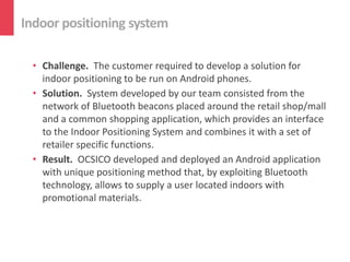 Indoor positioning system

 • Challenge. The customer required to develop a solution for
   indoor positioning to be run on Android phones.
 • Solution. System developed by our team consisted from the
   network of Bluetooth beacons placed around the retail shop/mall
   and a common shopping application, which provides an interface
   to the Indoor Positioning System and combines it with a set of
   retailer specific functions.
 • Result. OCSICO developed and deployed an Android application
   with unique positioning method that, by exploiting Bluetooth
   technology, allows to supply a user located indoors with
   promotional materials.
 