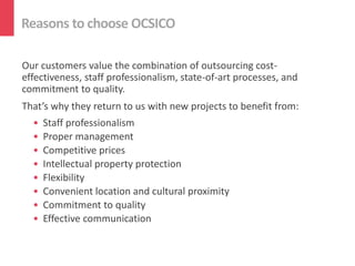 Reasons to choose OCSICO

Our customers value the combination of outsourcing cost-
effectiveness, staff professionalism, state-of-art processes, and
commitment to quality.
That’s why they return to us with new projects to benefit from:
  •   Staff professionalism
  •   Proper management
  •   Competitive prices
  •   Intellectual property protection
  •   Flexibility
  •   Convenient location and cultural proximity
  •   Commitment to quality
  •   Effective communication
 