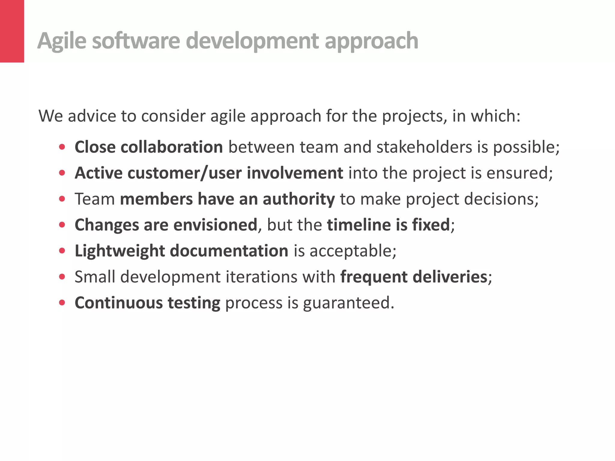 Agile software development approach

We advice to consider agile approach for the projects, in which:
  •   Close collaboration between team and stakeholders is possible;
  •   Active customer/user involvement into the project is ensured;
  •   Team members have an authority to make project decisions;
  •   Changes are envisioned, but the timeline is fixed;
  •   Lightweight documentation is acceptable;
  •   Small development iterations with frequent deliveries;
  •   Continuous testing process is guaranteed.
 