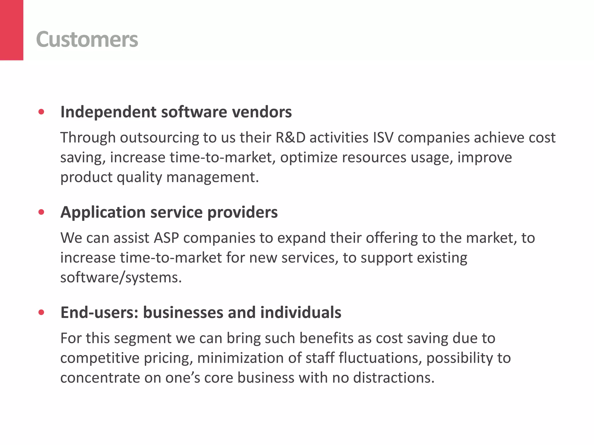 Customers

• Independent software vendors
   Through outsourcing to us their R&D activities ISV companies achieve cost
   saving, increase time-to-market, optimize resources usage, improve
   product quality management.

• Application service providers
   We can assist ASP companies to expand their offering to the market, to
   increase time-to-market for new services, to support existing
   software/systems.

• End-users: businesses and individuals
   For this segment we can bring such benefits as cost saving due to
   competitive pricing, minimization of staff fluctuations, possibility to
   concentrate on one’s core business with no distractions.
 