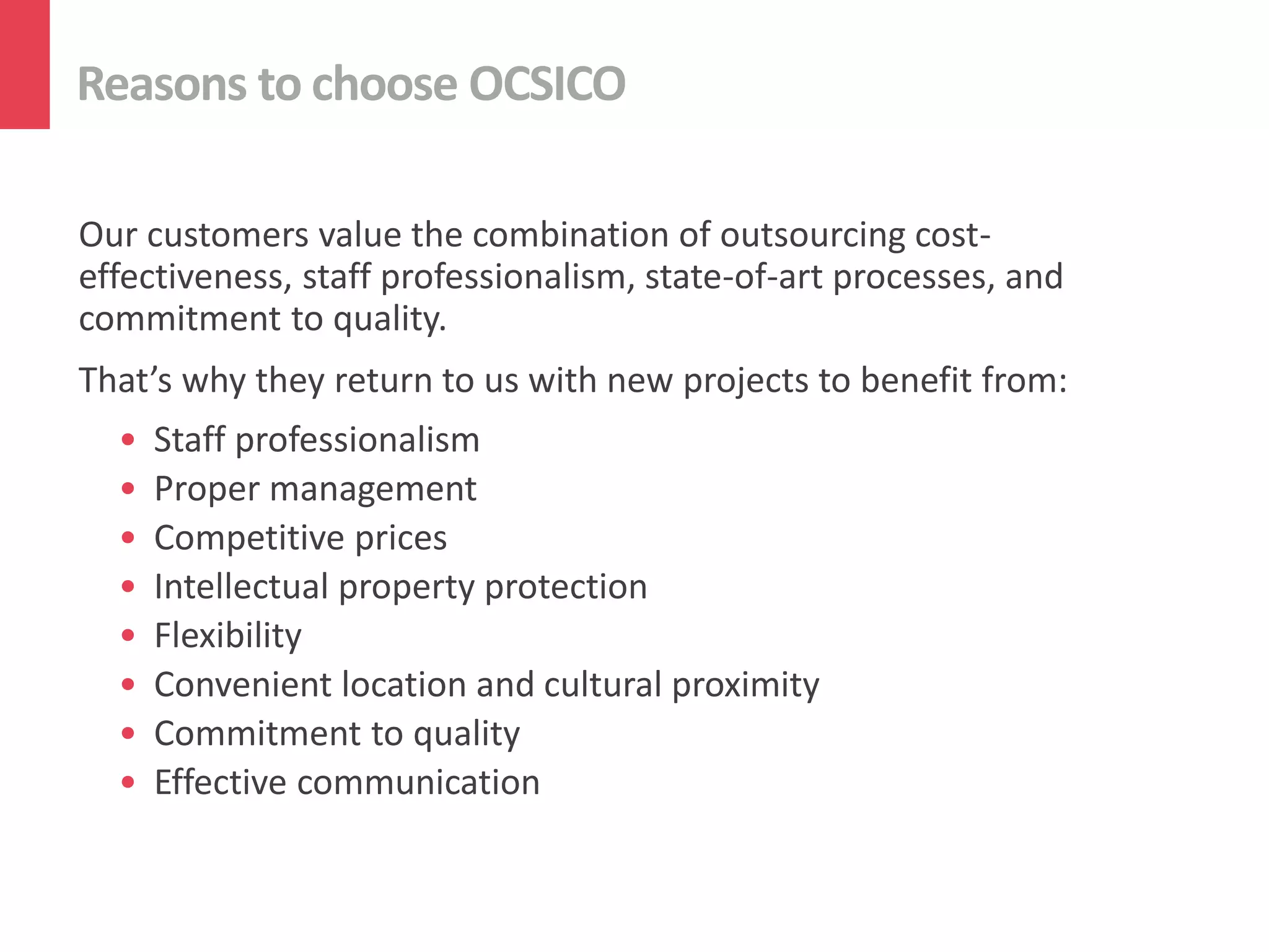 Reasons to choose OCSICO

Our customers value the combination of outsourcing cost-
effectiveness, staff professionalism, state-of-art processes, and
commitment to quality.
That’s why they return to us with new projects to benefit from:
  •   Staff professionalism
  •   Proper management
  •   Competitive prices
  •   Intellectual property protection
  •   Flexibility
  •   Convenient location and cultural proximity
  •   Commitment to quality
  •   Effective communication
 