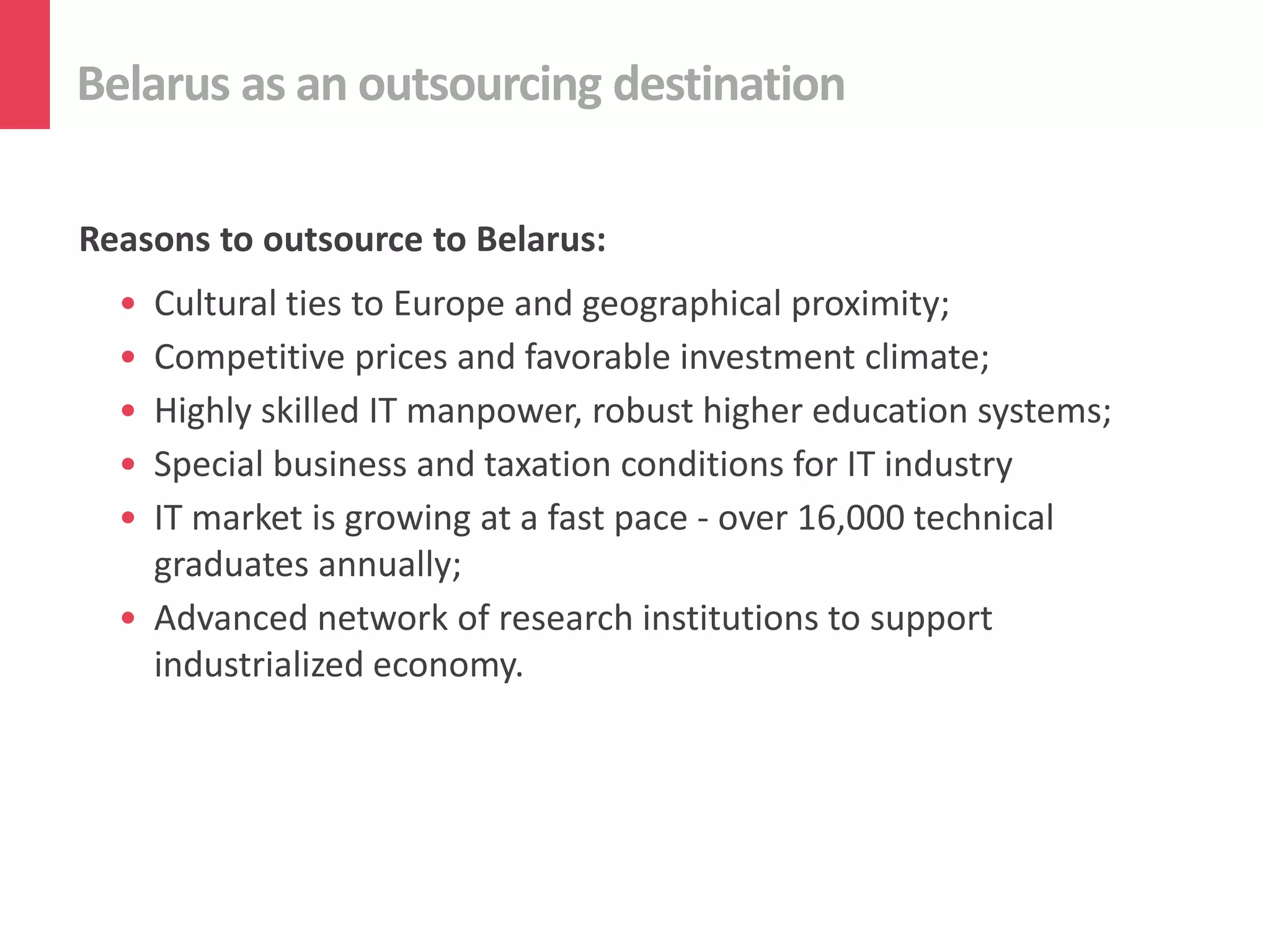 Belarus as an outsourcing destination

Reasons to outsource to Belarus:
  • Cultural ties to Europe and geographical proximity;
  • Competitive prices and favorable investment climate;
  • Highly skilled IT manpower, robust higher education systems;
  • Special business and taxation conditions for IT industry
  • IT market is growing at a fast pace - over 16,000 technical
    graduates annually;
  • Advanced network of research institutions to support
    industrialized economy.
 