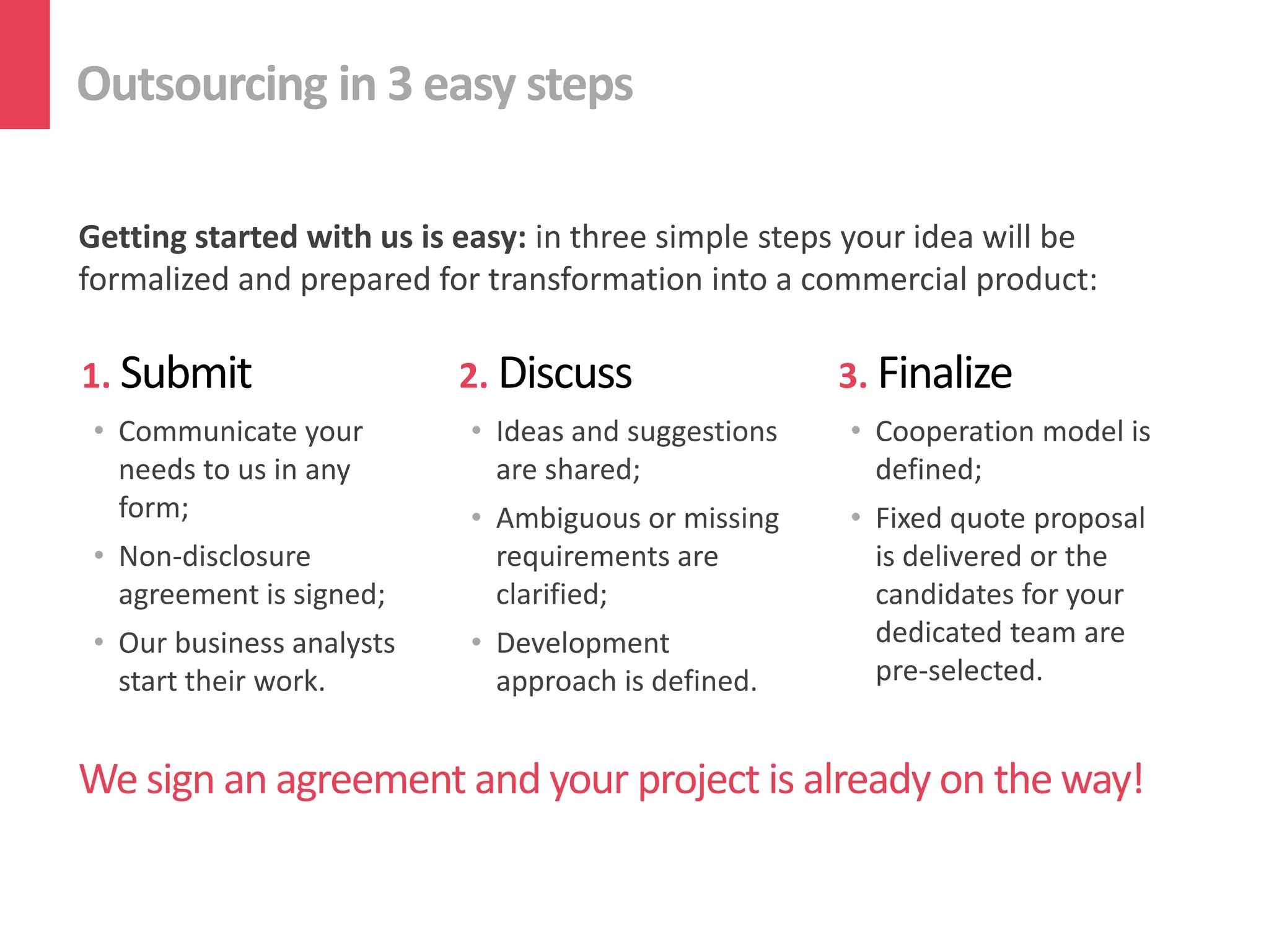 Outsourcing in 3 easy steps

Getting started with us is easy: in three simple steps your idea will be
formalized and prepared for transformation into a commercial product:

1. Submit                  2. Discuss                3. Finalize
 • Communicate your        • Ideas and suggestions    • Cooperation model is
   needs to us in any        are shared;                defined;
   form;                   • Ambiguous or missing     • Fixed quote proposal
 • Non-disclosure            requirements are           is delivered or the
   agreement is signed;      clarified;                 candidates for your
 • Our business analysts   • Development                dedicated team are
   start their work.         approach is defined.       pre-selected.


We sign an agreement and your project is already on the way!
 