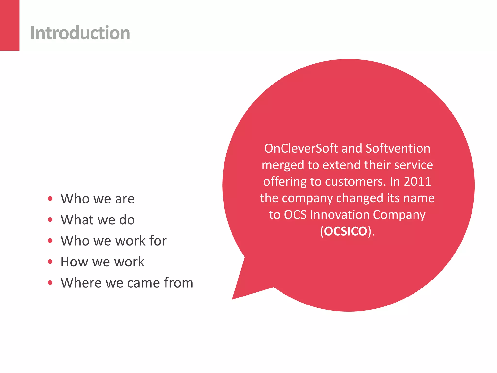 Introduction




                          OurCombiningand devoted and
                           OnCleverSoft long-term
                             OCS Innovation Softvention
                               enthusiastic, Company
                                We have our 10-year
                           mergedskilled with companies
                           highly to extend their service
                          relationships withmature to
                             experience is a the best
                               (OCSICO) team works

 •   Who we are
                             Welcome
                          softwaretopractices we offer
                           offering exceptional custom
                           industry customers.Retail,
                             in various sectors: In 2011
                           deliver development house
                          the Automotive, Banking,
                              our customers theits name
                               company changed most
                            software solutions to ISVs,
                             based in Eastern Europe.
 •   What we do             to OCS Innovation Company
                              suitable and convenient
                               Telecommunications,
                                ASPs and end-users.
                                      (OCSICO).
 •   Who we work for              and many more.
                                     approach.
 •   How we work
 •   Where we came from
 