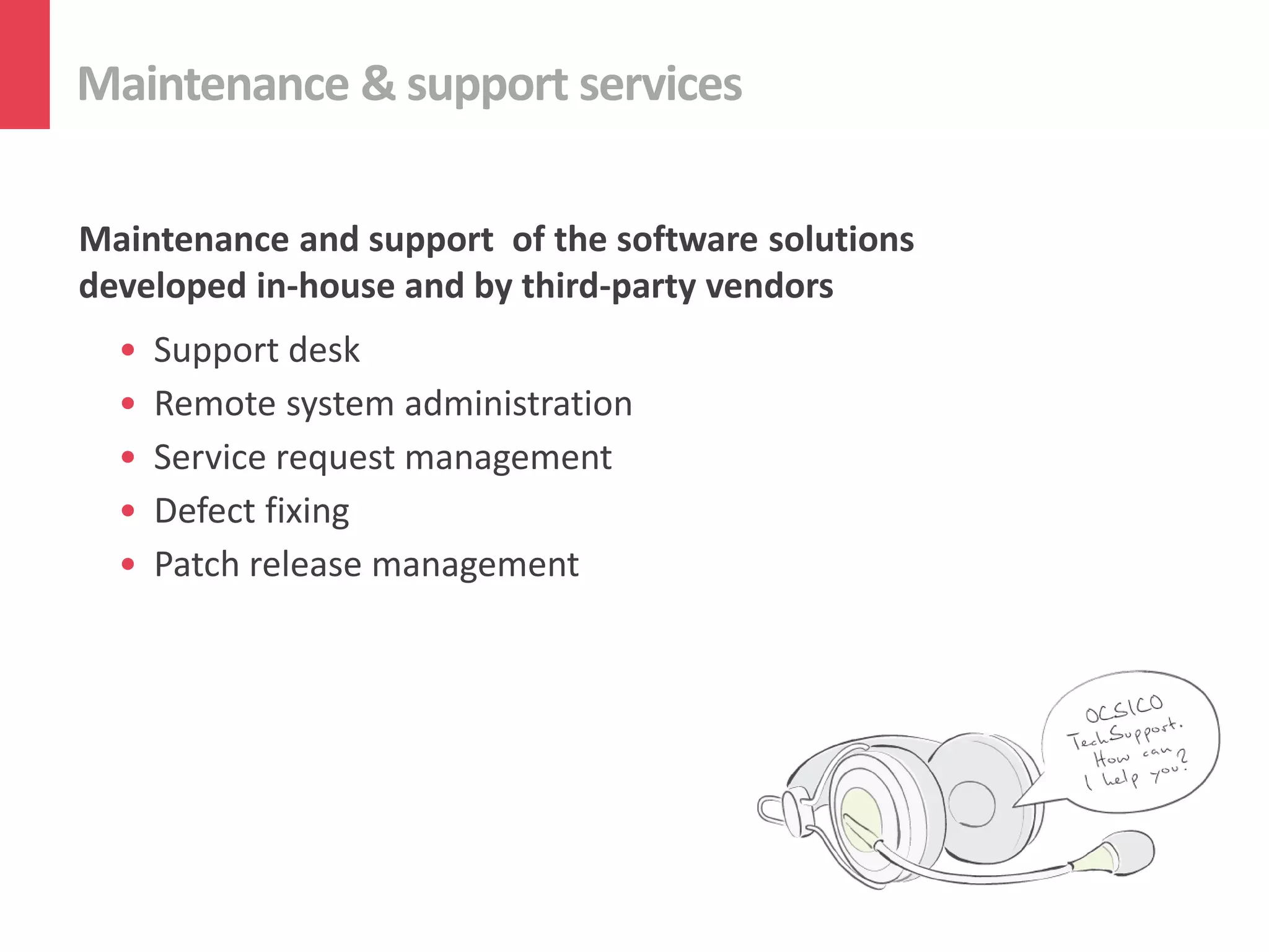 Maintenance & support services

Maintenance and support of the software solutions
developed in-house and by third-party vendors
  •   Support desk
  •   Remote system administration
  •   Service request management
  •   Defect fixing
  •   Patch release management
 