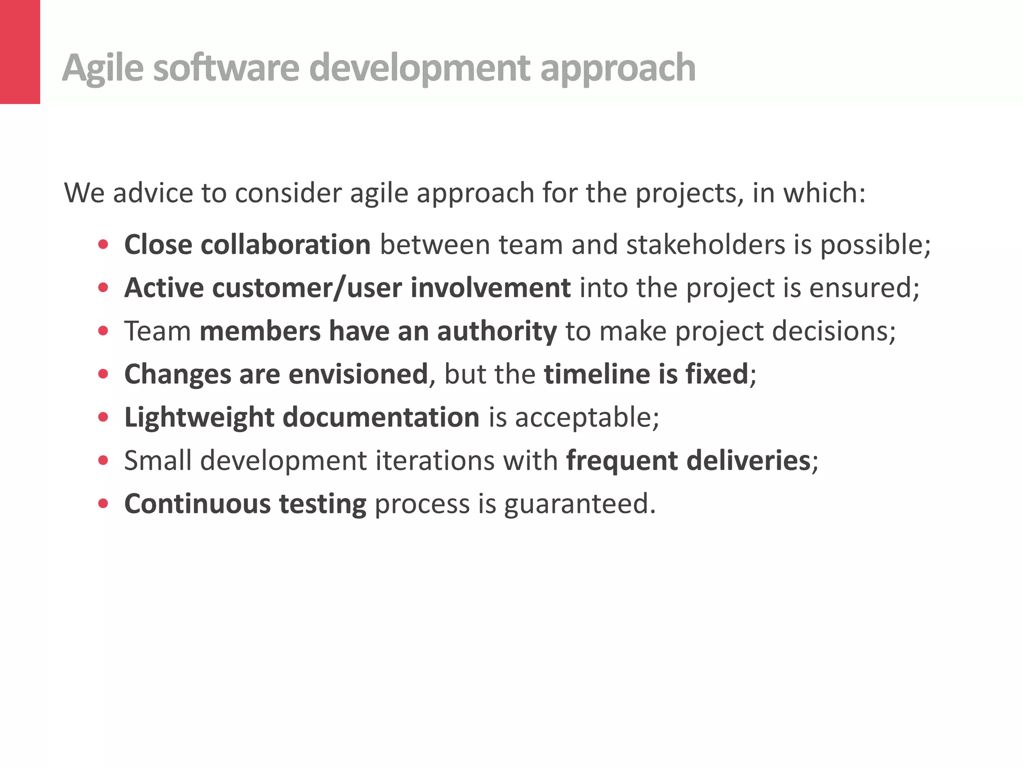 Agile software development approach
We advice to consider agile approach for the projects, in which:
• Close collaboration between team and stakeholders is possible;
• Active customer/user involvement into the project is ensured;
• Team members have an authority to make project decisions;
• Changes are envisioned, but the timeline is fixed;
• Lightweight documentation is acceptable;
• Small development iterations with frequent deliveries;
• Continuous testing process is guaranteed.
 