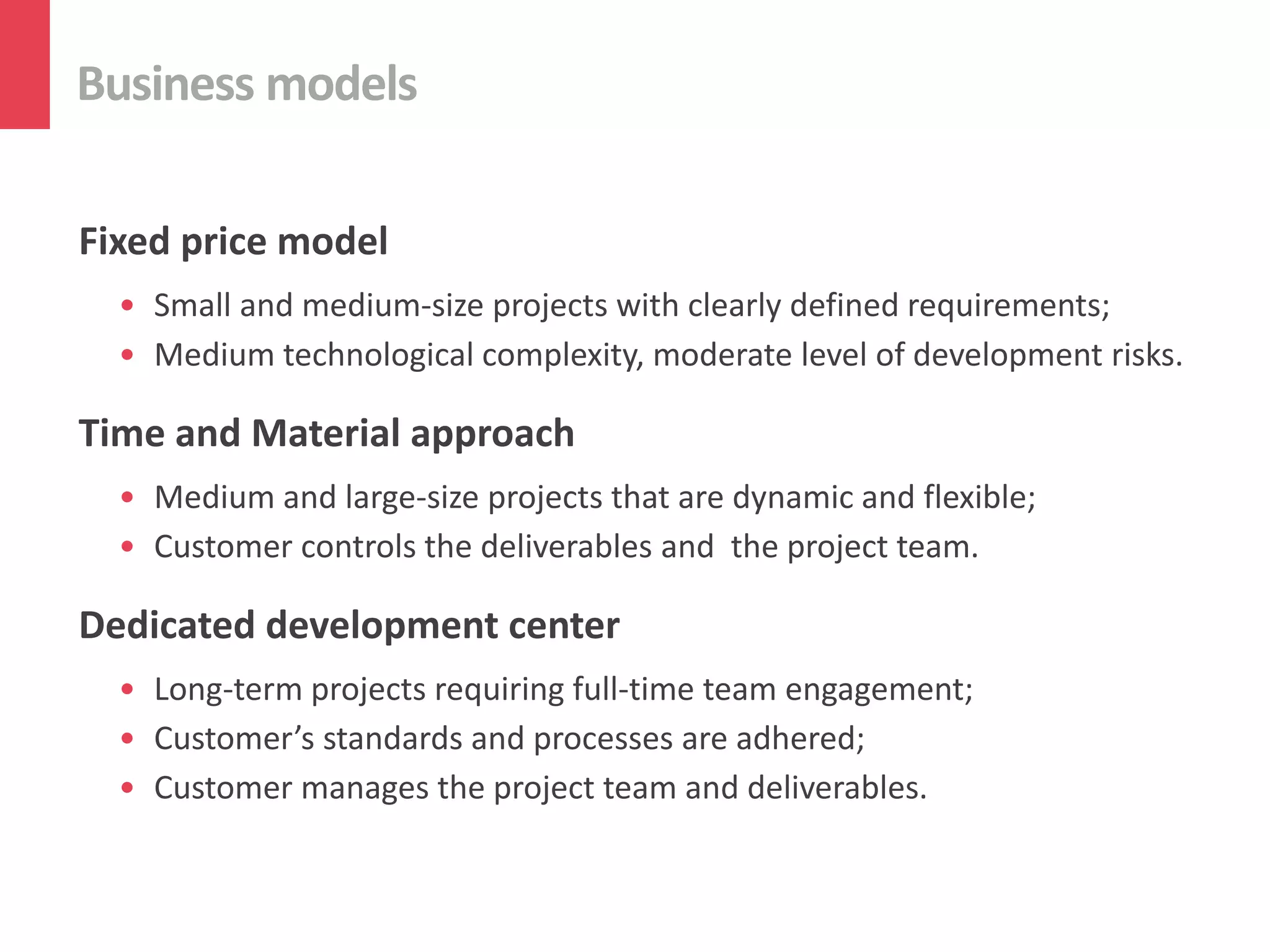 Business models
Fixed price model
• Small and medium-size projects with clearly defined requirements;
• Medium technological complexity, moderate level of development risks.
Time and Material approach
• Medium and large-size projects that are dynamic and flexible;
• Customer controls the deliverables and the project team.
Dedicated development center
• Long-term projects requiring full-time team engagement;
• Customer’s standards and processes are adhered;
• Customer manages the project team and deliverables.
 