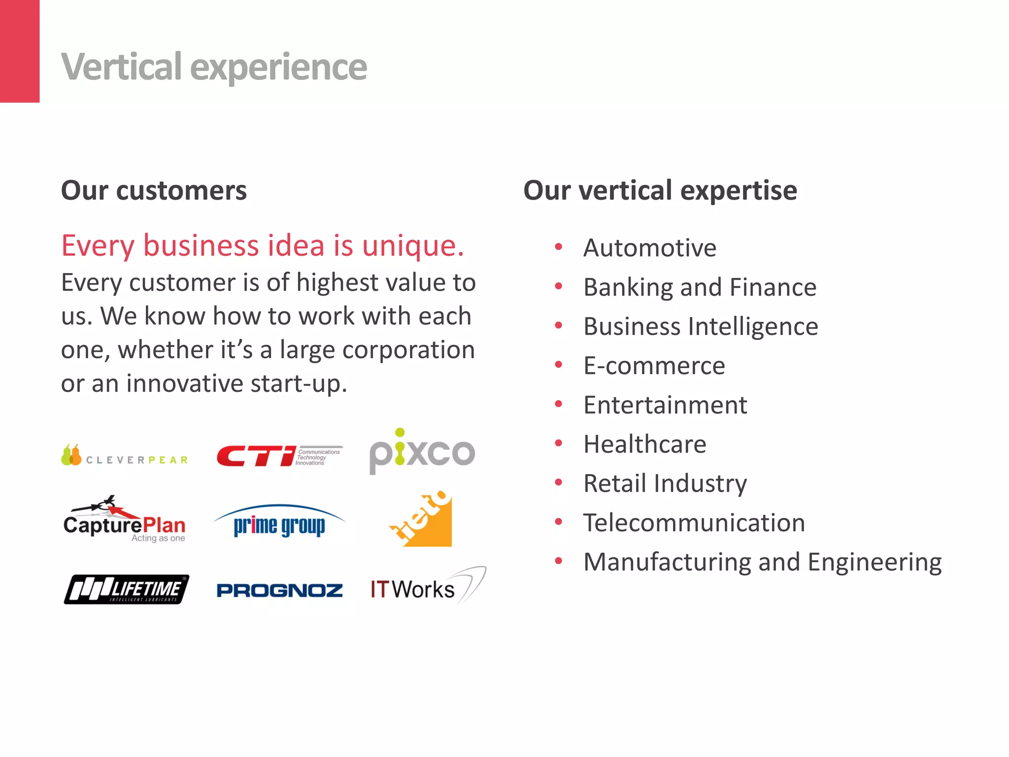 Verticalexperience
Our customers
Every business idea is unique.
Every customer is of highest value to
us. We know how to work with each
one, whether it’s a large corporation
or an innovative start-up.
Our vertical expertise
• Automotive
• Banking and Finance
• Business Intelligence
• E-commerce
• Entertainment
• Healthcare
• Retail Industry
• Telecommunication
• Manufacturing and Engineering
 