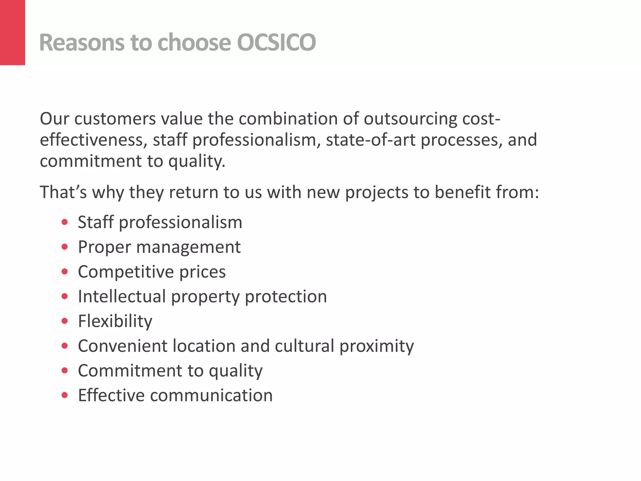 Reasons to choose OCSICO
Our customers value the combination of outsourcing cost-
effectiveness, staff professionalism, state-of-art processes, and
commitment to quality.
That’s why they return to us with new projects to benefit from:
• Staff professionalism
• Proper management
• Competitive prices
• Intellectual property protection
• Flexibility
• Convenient location and cultural proximity
• Commitment to quality
• Effective communication
 