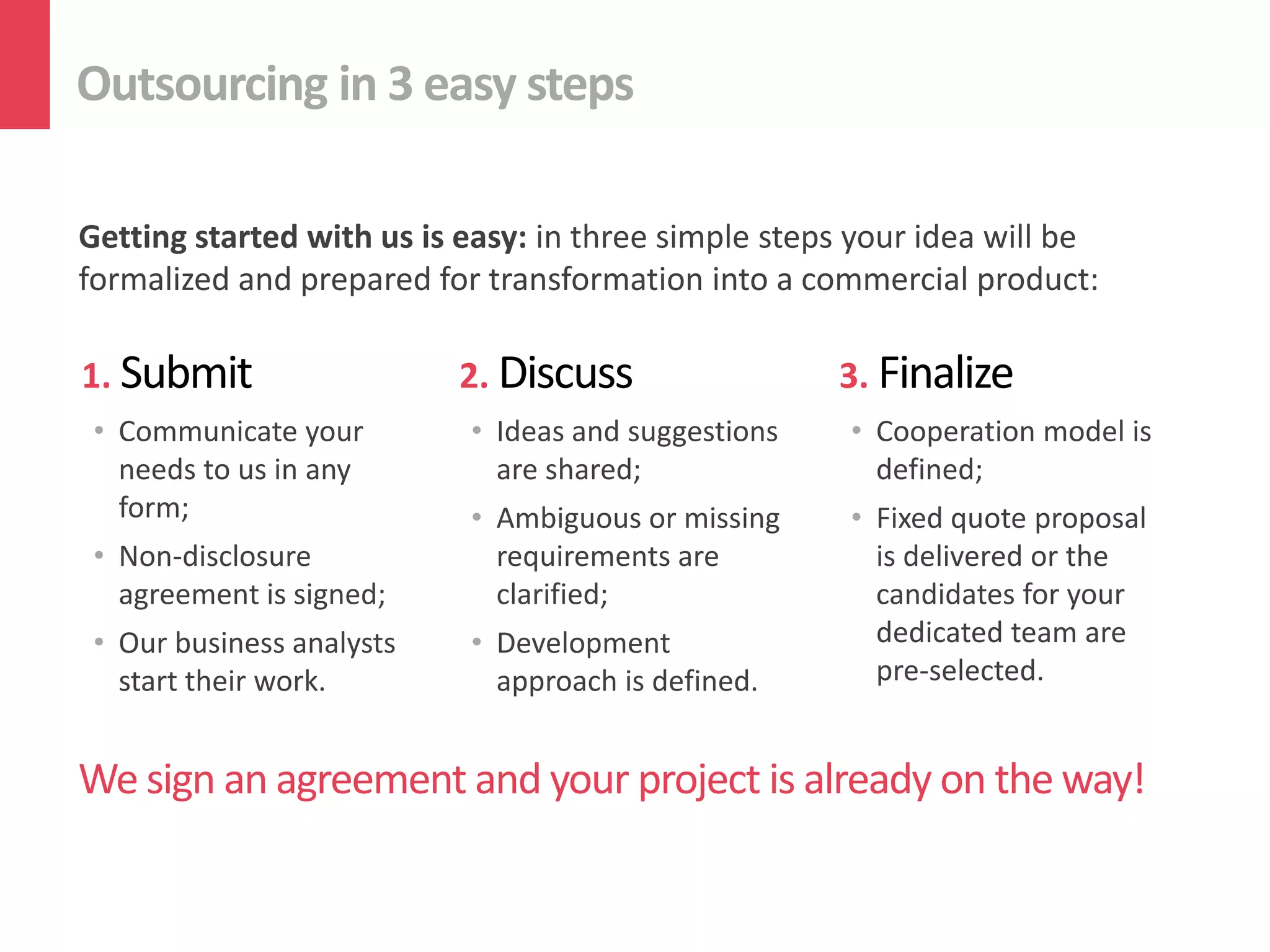 Outsourcing in 3 easy steps
Getting started with us is easy: in three simple steps your idea will be
formalized and prepared for transformation into a commercial product:
We sign an agreement and your project is already on the way!
1. Submit
• Communicate your
needs to us in any
form;
• Non-disclosure
agreement is signed;
• Our business analysts
start their work.
2. Discuss
• Ideas and suggestions
are shared;
• Ambiguous or missing
requirements are
clarified;
• Development
approach is defined.
3. Finalize
• Cooperation model is
defined;
• Fixed quote proposal
is delivered or the
candidates for your
dedicated team are
pre-selected.
 