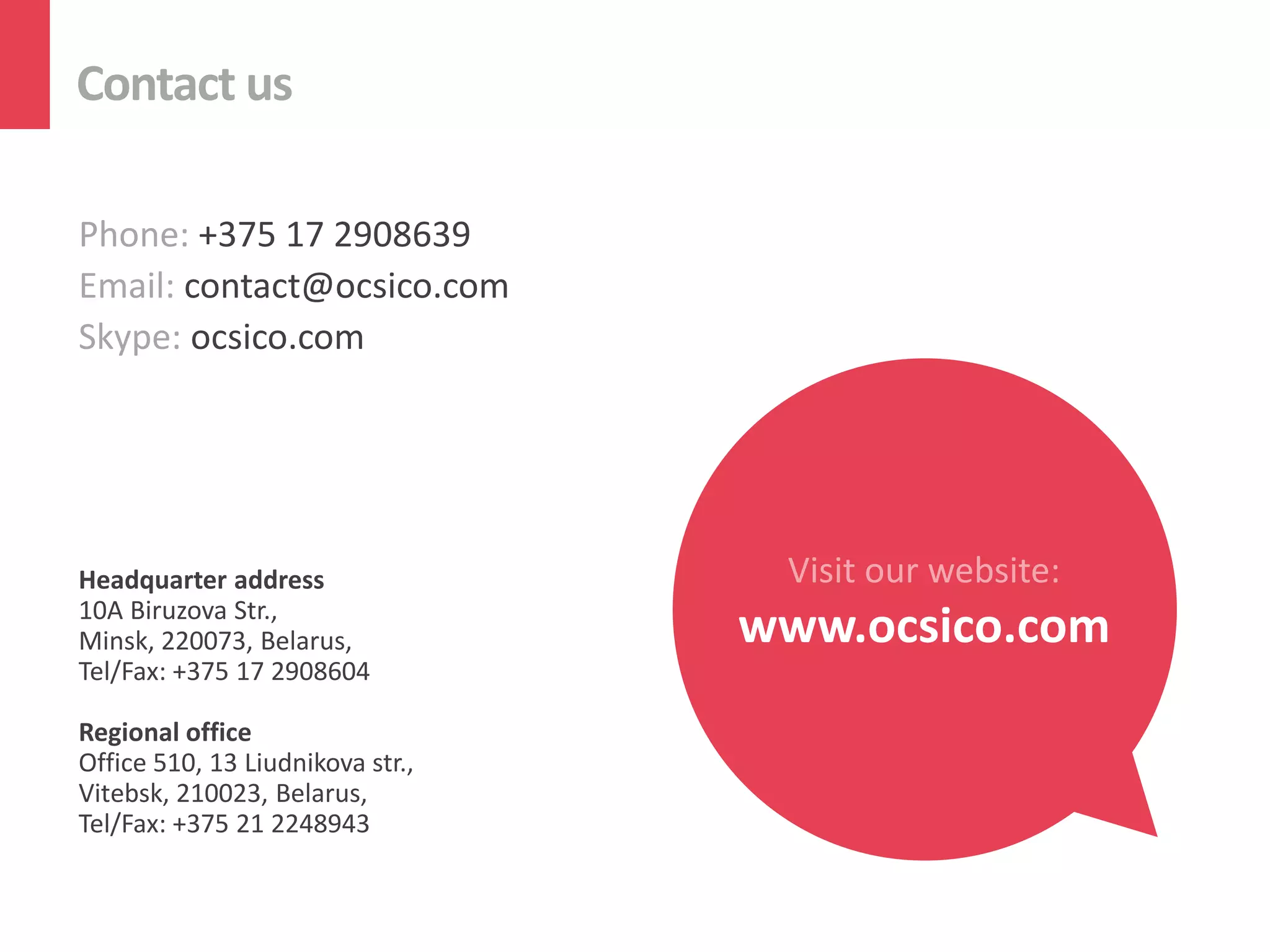 Contact us
Phone: +375 17 2908639
Email: contact@ocsico.com
Skype: ocsico.com
Headquarter address
10A Biruzova Str.,
Minsk, 220073, Belarus,
Tel/Fax: +375 17 2908604
Regional office
Office 510, 13 Liudnikova str.,
Vitebsk, 210023, Belarus,
Tel/Fax: +375 21 2248943
Visit our website:
www.ocsico.com
 