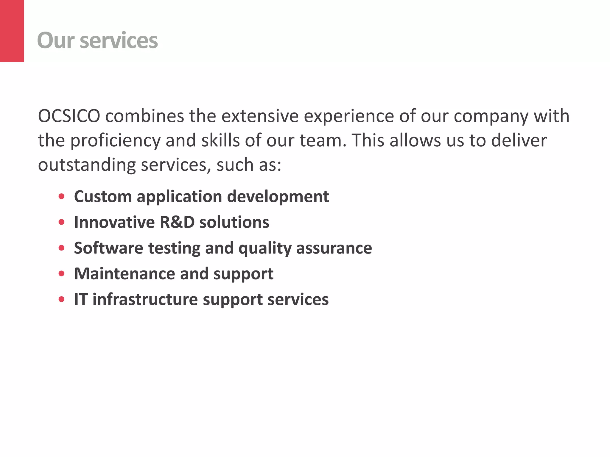 Our services
OCSICO combines the extensive experience of our company with
the proficiency and skills of our team. This allows us to deliver
outstanding services, such as:
• Custom application development
• Innovative R&D solutions
• Software testing and quality assurance
• Maintenance and support
• IT infrastructure support services
 