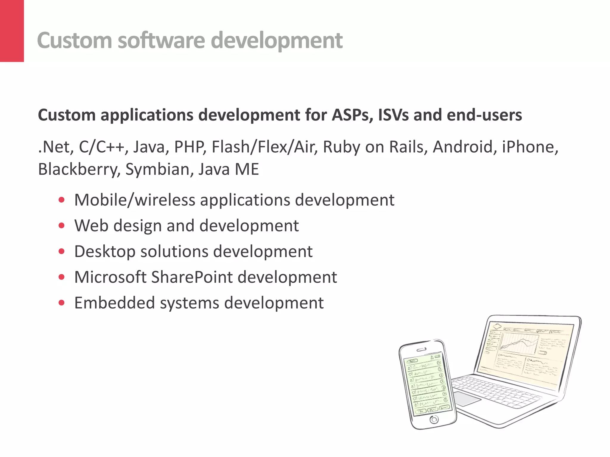 Custom software development
Custom applications development for ASPs, ISVs and end-users
.Net, C/C++, Java, PHP, Flash/Flex/Air, Ruby on Rails, Android, iPhone,
Blackberry, Symbian, Java ME
• Mobile/wireless applications development
• Web design and development
• Desktop solutions development
• Microsoft SharePoint development
• Embedded systems development
 