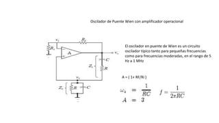 Oscilador de Puente Wien con amplificador operacional
A = ( 1+ RF/Ri )
El oscilador en puente de Wien es un circuito
oscilador típico tanto para pequeñas frecuencias
como para frecuencias moderadas, en el rango de 5
Hz a 1 MHz
 