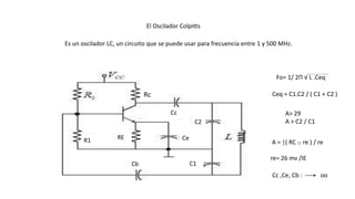 El Oscilador Colpitts
Es un oscilador LC, un circuito que se puede usar para frecuencia entre 1 y 500 MHz.
R1
Cb
Rc
Cc
C2
C1
CeRE
A> 29
A > C2 / C1
A = |( RC || re ) / re
re= 26 mv /IE
Cc ,Ce, Cb : oo
Fo= 1/ 2П √ L .Ceq
Ceq = C1.C2 / ( C1 + C2 )
 