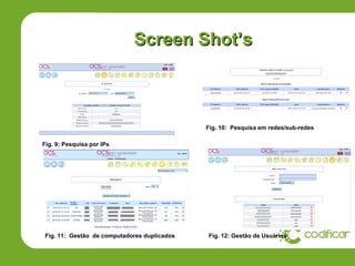 Screen Shot’s



                                             Fig. 10: Pesquisa em redes/sub-redes

Fig. 9: Pesquisa por IPs




Fig. 11: Gestão de computadores duplicados   Fig. 12: Gestão de Usuários
 