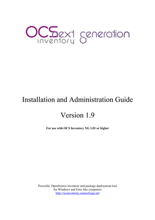 Installation and Administration Guide

                     Version 1.9
          For use with OCS Inventory NG 1.01 or higher




     Powerful, OpenSource inventory and package deployment tool
                for Windows and Unix like computers
                  http://ocsinventory.sourceforge.net
 