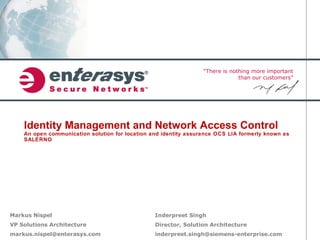 “There is nothing more important
than our customers”
Identity Management and Network Access Control
An open communication solution for location and identity assurance OCS LIA formerly known as
SALERNO
Markus Nispel
VP Solutions Architecture
markus.nispel@enterasys.com
Inderpreet Singh
Director, Solution Architecture
inderpreet.singh@siemens-enterprise.com
 
