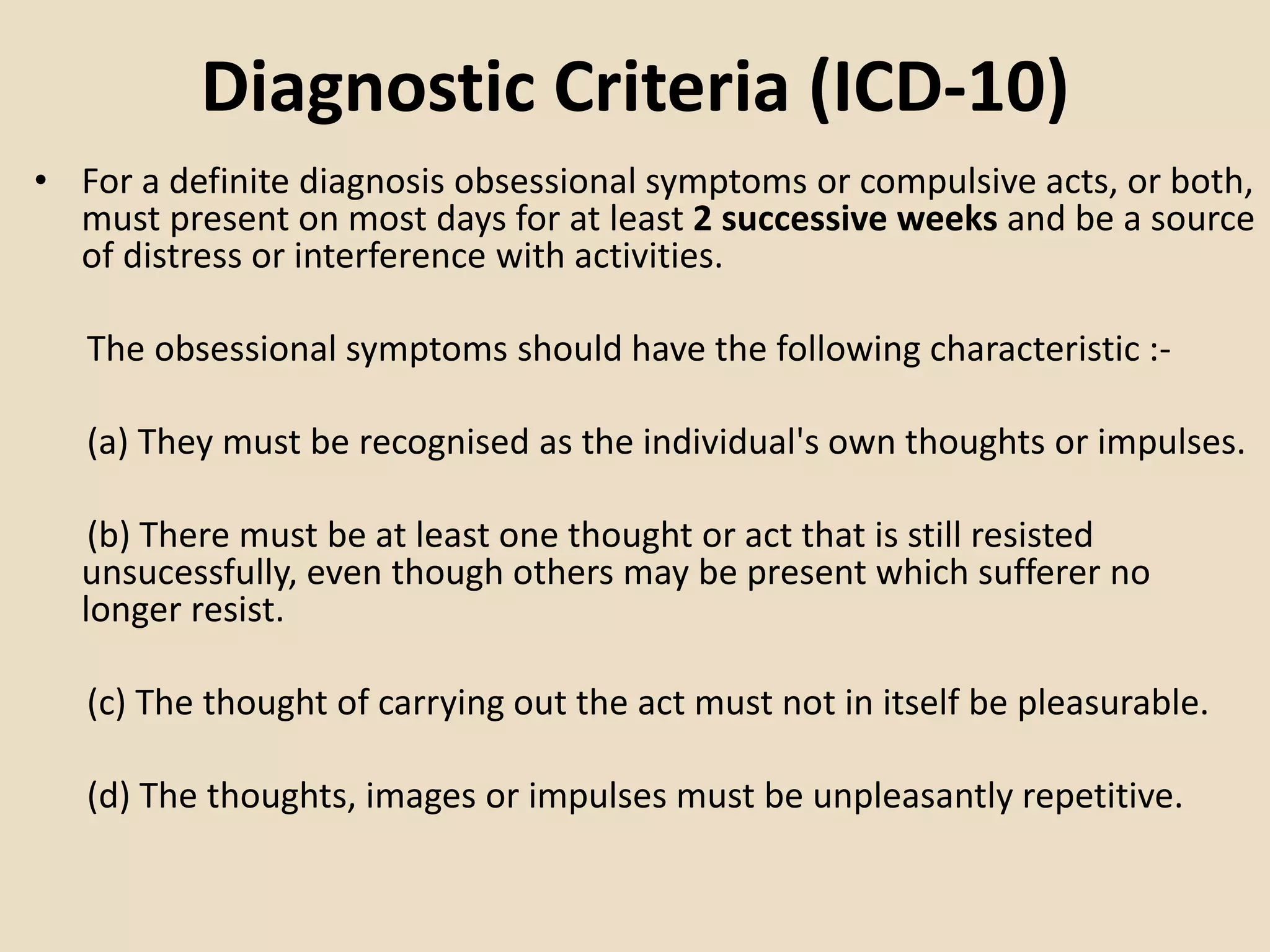Diagnostic Criteria (ICD-10)
• For a definite diagnosis obsessional symptoms or compulsive acts, or both,
must present on most days for at least 2 successive weeks and be a source
of distress or interference with activities.
The obsessional symptoms should have the following characteristic :-
(a) They must be recognised as the individual's own thoughts or impulses.
(b) There must be at least one thought or act that is still resisted
unsucessfully, even though others may be present which sufferer no
longer resist.
(c) The thought of carrying out the act must not in itself be pleasurable.
(d) The thoughts, images or impulses must be unpleasantly repetitive.
 