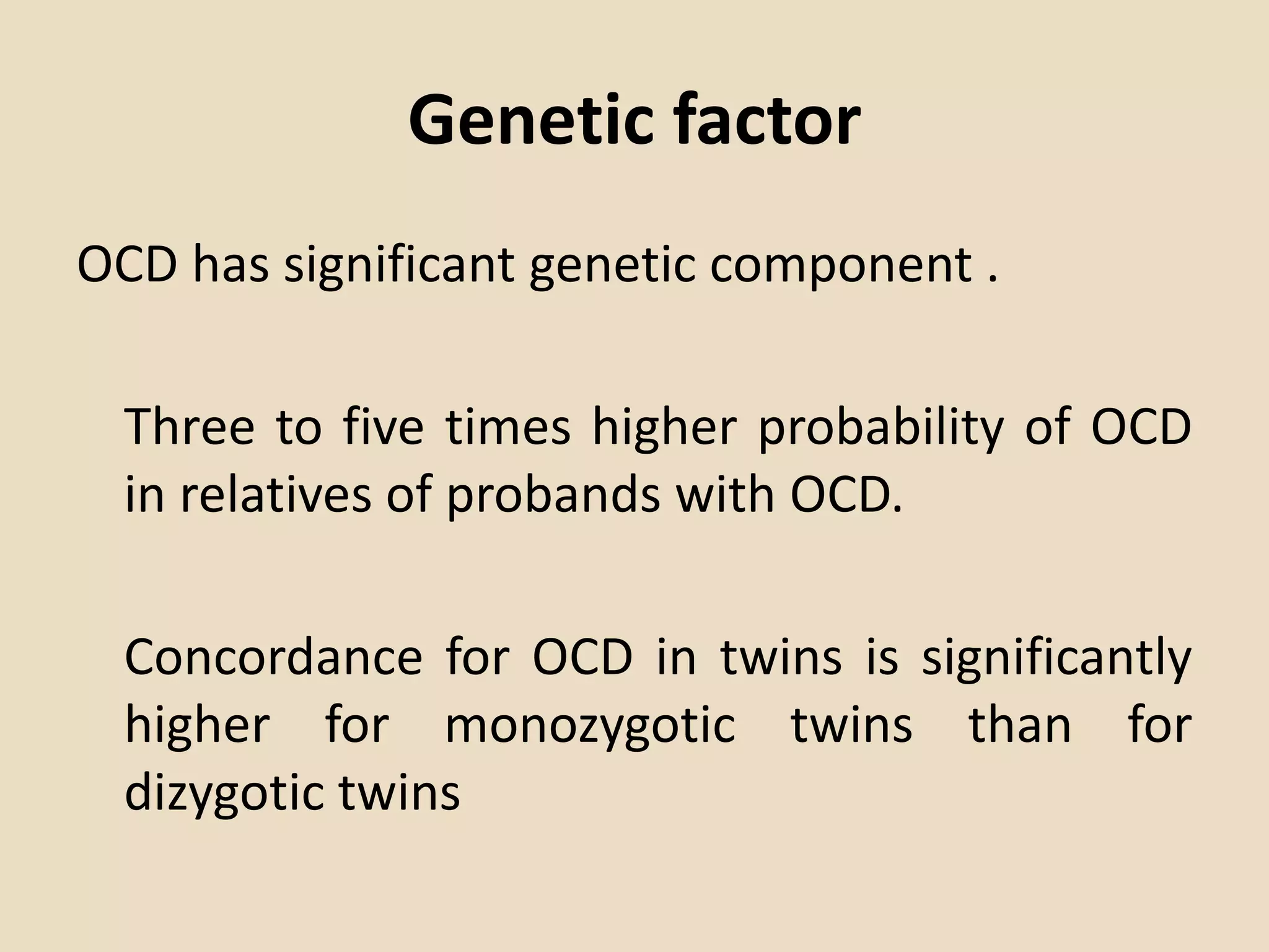 Genetic factor
OCD has significant genetic component .
Three to five times higher probability of OCD
in relatives of probands with OCD.
Concordance for OCD in twins is significantly
higher for monozygotic twins than for
dizygotic twins
 
